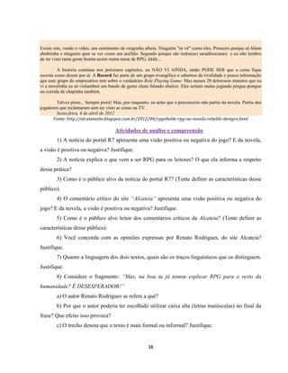 38
Existe sim, vendo o vídeo, um sentimento de vergonha alheia. Ninguém "se vê" como eles. Primeiro porque só falam
abobrinha e ninguém quer se ver como um acéfalo. Segundo porque são todos(as) saradões(onas) e eu não lembro
de ter visto tanta gente bonita assim numa mesa de RPG, kkkk...
A história continua nos próximos capítulos, eu NÃO VI AINDA, então PODE SER que a coisa fique
escrota como dizem por aí. A Record faz parte de um grupo evangélico e sabemos da rivalidade e pouca informação
que esse grupo de empresários tem sobre o verdadeiro Role Playing Game. Mas nesses 20 dolorosos minutos que eu
vi a novelinha eu só vislumbrei um bando de gente chata falando chatice. Eles seriam malas jogando pingue-pongue
ou corrida de chapinha também.
Talvez piore... Sempre piora! Mas, por enquanto, eu acho que o preconceito não partiu da novela. Partiu dos
jogadores que reclamaram sem ter visto as cenas na TV.
Sexta-feira, 6 de abril de 2012
Fonte: http://alcateiasite.blogspot.com.br/2012/04/rpgebelde-rpg-na-novela-rebelde-denigre.html
Atividades de análise e compreensão
1) A notícia do portal R7 apresenta uma visão positiva ou negativa do jogo? E da novela,
a visão é positiva ou negativa? Justifique.
2) A notícia explica o que vem a ser RPG para os leitores? O que ela informa a respeito
dessa prática?
3) Como é o público alvo da notícia do portal R7? (Tente definir as características desse
público).
4) O comentário crítico do site “Alcateia” apresenta uma visão positiva ou negativa do
jogo? E da novela, a visão é positiva ou negativa? Justifique.
5) Como é o público alvo leitor dos comentários críticos da Alcateia? (Tente definir as
características desse público).
6) Você concorda com as opiniões expressas por Renato Rodrigues, do site Alcateia?
Justifique.
7) Quanto a linguagem dos dois textos, quais são os traços linguísticos que os distinguem.
Justifique.
8) Considere o fragmento: “Mas, na boa, tu já tentou explicar RPG para o resto da
humanidade? É DESESPERADOR!”
a) O autor Renato Rodrigues se refere a quê?
b) Por que o autor poderia ter escolhido utilizar caixa alta (letras maiúsculas) no final da
frase? Que efeito isso provoca?
c) O trecho denota que o texto é mais formal ou informal? Justifique.
 