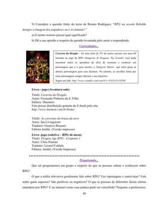 39
9) Considere a questão título do texto de Renato Rodrigues: “RPG na novela Rebelde
denigre a imagem dos jogadores ou é só mimimi?”
a) O termo mimimi possui qual significado?
b) Dê a sua opinião a respeito da questão levantada pelo autor a respondendo.
Curiosidades...
Mais Dicas...
Livro - jogo (Aventura solo)
Título: Caverna do Dragão
Autor: Fernando Pinheiro da S. Filho
Editora: Daemom
Este possui distribuição gratuita do E-book pelo site:
http://www.daemon.com.br/home/
Título: As cavernas da bruxa da neve
Autor: Ian Livingstone
Tradutor: Gustavo Brauner
Editora Jambô. (Versão impressa)
Livro -jogo (coletivo – RPG de mesa)
Título: Dragon Age RPG - Conjunto 1
Autor: Chris Pramas
Tradutor: Leonel Caldela
Editora: Jambô. (Versão Impressa)
**********************************************************************
Pesquisando...
Que tal pesquisarmos em grupo a respeito do que as pessoas sabem e conhecem sobre
RPG?
O que a mídia televisiva geralmente fala sobre RPG? Faz reportagens e entrevistas? Fala
sobre quais aspectos? São positivos ou negativos? O que as pessoas de diferentes faixas etárias
entendem por RPG? E na internet como essa prática pode ser concebida? Pergunte a professores,
Caverna do Dragão – foi uma série de TV de muito sucesso nos anos 80
baseada no jogo de RPG Dungeons & Dragons. No Youtube você pode
encontrar todos os episódios da série de aventura e conhecer um
personagem que é o guia mestre, o Dungeon Master, que tenta guiar as
demais personagens para seus destinos. No entanto, as escolhas feitas por
estas personagens sempre alteram a sua trajetória.
Segue um link: http://www.youtube.com/watch?v=9-GVyTo5YPM
 