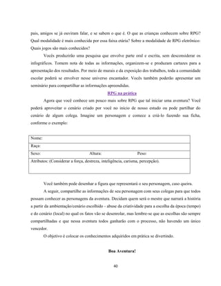 40
pais, amigos se já ouviram falar, e se sabem o que é. O que as crianças conhecem sobre RPG?
Qual modalidade é mais conhecida por essa faixa etária? Sobre a modalidade de RPG eletrônico:
Quais jogos são mais conhecidos?
Vocês produzirão uma pesquisa que envolve parte oral e escrita, sem desconsiderar os
infográficos. Tomem nota de todas as informações, organizem-se e produzam cartazes para a
apresentação dos resultados. Por meio de murais e da exposição dos trabalhos, toda a comunidade
escolar poderá se envolver nesse universo encantador. Vocês também poderão apresentar um
seminário para compartilhar as informações apreendidas.
RPG na prática
Agora que você conhece um pouco mais sobre RPG que tal iniciar uma aventura? Você
poderá aproveitar o cenário criado por você no início de nosso estudo ou pode partilhar do
cenário de algum colega. Imagine um personagem e comece a criá-lo fazendo sua ficha,
conforme o exemplo:
Nome:
Raça:
Sexo: Altura: Peso:
Atributos: (Considerar a força, destreza, inteligência, carisma, percepção).
Você também pode desenhar a figura que representará o seu personagem, caso queira.
A seguir, compartilhe as informações de seu personagem com seus colegas para que todos
possam conhecer as personagens da aventura. Decidam quem será o mestre que narrará a história
a partir da ambientação/cenário escolhido - abuse da criatividade para a escolha da época (tempo)
e do cenário (local) no qual os fatos vão se desenrolar, mas lembre-se que as escolhas são sempre
compartilhadas e que nessa aventura todos ganharão com o processo, não havendo um único
vencedor.
O objetivo é colocar os conhecimentos adquiridos em prática se divertindo.
Boa Aventura!
 