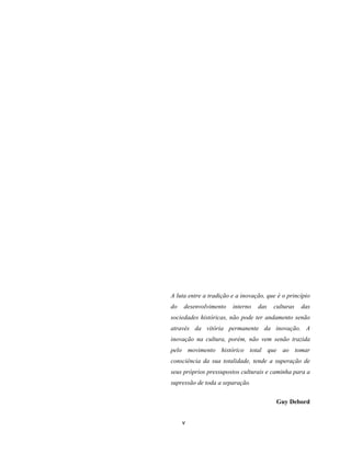 v
A luta entre a tradição e a inovação, que é o princípio
do desenvolvimento interno das culturas das
sociedades históricas, não pode ter andamento senão
através da vitória permanente da inovação. A
inovação na cultura, porém, não vem senão trazida
pelo movimento histórico total que ao tomar
consciência da sua totalidade, tende a superação de
seus próprios pressupostos culturais e caminha para a
supressão de toda a separação.
Guy Debord
 