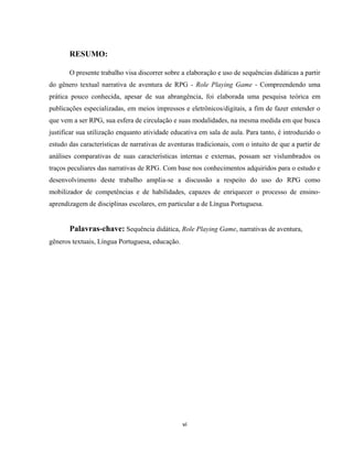 vi
RESUMO:
O presente trabalho visa discorrer sobre a elaboração e uso de sequências didáticas a partir
do gênero textual narrativa de aventura de RPG - Role Playing Game - Compreendendo uma
prática pouco conhecida, apesar de sua abrangência, foi elaborada uma pesquisa teórica em
publicações especializadas, em meios impressos e eletrônicos/digitais, a fim de fazer entender o
que vem a ser RPG, sua esfera de circulação e suas modalidades, na mesma medida em que busca
justificar sua utilização enquanto atividade educativa em sala de aula. Para tanto, é introduzido o
estudo das características de narrativas de aventuras tradicionais, com o intuito de que a partir de
análises comparativas de suas características internas e externas, possam ser vislumbrados os
traços peculiares das narrativas de RPG. Com base nos conhecimentos adquiridos para o estudo e
desenvolvimento deste trabalho amplia-se a discussão a respeito do uso do RPG como
mobilizador de competências e de habilidades, capazes de enriquecer o processo de ensino-
aprendizagem de disciplinas escolares, em particular a de Língua Portuguesa.
Palavras-chave: Sequência didática, Role Playing Game, narrativas de aventura,
gêneros textuais, Língua Portuguesa, educação.
 