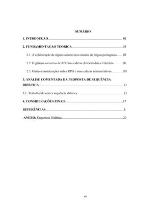 vii
SUMÁRIO
1. INTRODUÇÃO............................................................................................. 01
2. FUNDAMENTAÇÃO TEÓRICA................................................................03
2.1. A colaboração de alguns autores nos estudos de língua portuguesa....... 03
2.2. O gênero narrativa de RPG nas esferas Artes/mídias e Literária............06
2.3. Outras considerações sobre RPG e suas esferas comunicativas ..............09
3. ANÁLISE COMENTADA DA PROPOSTA DE SEQUÊNCIA
DIDÁTICA......................................................................................................... 13
3.1. Trabalhando com a sequência didática..........................................................13
4. CONSIDERAÇÕES FINAIS........................................................................17
REFERÊNCIAS................................................................................................18
ANEXO: Sequência Didática.............................................................................20
 