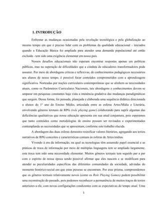 1
1. INTRODUÇÃO
Enfrentar as mudanças ocasionadas pela revolução tecnológica e pela globalização ao
mesmo tempo em que é preciso lidar com os problemas da qualidade educacional - iniciados
quando a Educação Básica foi ampliada para atender uma demanda populacional até então
excluída - tem sido uma exigência elementar em nosso país.
Nossos desafios educacionais não esperam encontrar respostas apenas em políticas
públicas, mas na superação de dificuldades que a conduta de educadores transformadores pode
assumir. Por meio de abordagens críticas e reflexivas, de conhecimentos pedagógicos necessários
aos alunos de nosso tempo, é possível focar conteúdos comprometidos com a aprendizagem
significativa. Norteadas por noções curriculares contemporâneas que se alinhem as necessidades
atuais, como os Parâmetros Curriculares Nacionais, tais abordagens e conhecimentos devem se
amparar em pesquisas constantes haja vista a iminência gradativa das mudanças paradigmáticas
que surgem. Dessa forma, foi pensada, planejada e elaborada uma sequência didática direcionada
a alunos do 1º ano do Ensino Médio, articulada entre as esferas Artes/Mídia e Literária,
envolvendo gêneros textuais de RPG (role playing game) colaborando para suprir algumas das
deficiências qualitativas que nossa educação apresenta em sua atual conjuntura, pois esperamos
que tanto conteúdos como metodologias de ensino possam ser revisados e experimentados
contemplando as necessidades que se apresentam, conforme este trabalho elucida.
A abordagem das duas esferas demostra resinificar valores literários, agregando aos textos
narrativos de RPG conceitos e características comuns às esferas de Artes/mídias.
Vivendo à era da informação, na qual as tecnologias têm assumido papel essencial e as
práticas de troca de informação por meio de múltiplas linguagens tem se ampliado largamente,
esta troca tem sido uma necessidade elementar. Muitos gêneros textuais tem seguido par a par
com o espírito de nossa época sendo possível afirmar que eles nascem e se modificam para
atender as peculiaridades específicas das diferentes comunidades da sociedade, advindas do
momento histórico-social em que estas pessoas se encontram. Por esse prisma, compreendemos
que os gêneros textuais relativamente novos (como os Role Playing Games) podem possibilitar
uma reconstrução do passado, pois podemos reconhecer a permanência de muitos traços de textos
anteriores a ele, com novas configurações condizentes com as expectativas do tempo atual. Uma
 