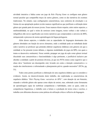 2
atividade interativa e lúdica como um jogo de Role Playing Game se configura num gênero
textual peculiar que compartilha traços de outros gêneros, como os das narrativas de aventura
tradicionais. No entanto, suas configurações características, seus contextos de circulação e as
formas de sua apropriação podem revelar nuances significativas que justificam a utilização deste
gênero por grande parte de nossos jovens. Essas nuances dizem respeito, entre outros aspectos, a
multimodalidade, no qual o misto de semioses como imagens, textos verbais e não verbais e
infográficos dão novos significados aos textos narrativos que compreendem o universo do RPG,
enriquecendo o processo de ensino-aprendizagem de língua portuguesa.
Além desses aspectos, o trabalho com as capacidades de linguagem dominantes dos
gêneros abordados em função de novos elementos, onde a oralidade pode ser trabalhada desde
cedo é positivo ao professor que pretenda elaborar sequências didáticas com gêneros em que a
oralidade se faz presente (como debates, e algumas modalidades de jogos de RPG, nos quais a
trama se desenvolve oralmente). Nesse sentido, propagar um jogo de ação como gênero textual
discutindo suas características e funcionalidades é algo pertinente, e justificável inclusive por
abordar a oralidade a partir de posturas diversas, já que nos PCNs temos como sugestivo que o
aluno deva “monitorar seu desempenho oral, levando em conta a intenção comunicativa e a
reação dos interlocutores e reformulando o planejamento prévio, quando necessário” (PCNs, pg.
51).
Todos estes pontos justificam a elaboração de uma sequência didática que os considere e
evidencie. Assim, no desenvolvimento deste trabalho, são explicitadas as características da
sequência didática “Role Playing Game: narrativas de RPG”, com duração de um bimestre,
situando o referido gênero não apenas como objeto de ensino, mas, sobretudo como ferramenta
de aprendizagem capaz de mobilizar competências e habilidades, entre as quais, estão as
competências linguísticas, o trabalho com a leitura e a produção de textos orias e escritos, o
trabalho com diferentes discursos como práticas de utilização crítica e reflexiva da linguagem.
 
