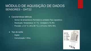 MÓDULO DE AQUISIÇÃO DE DADOS
SENSORES – DHT22
 Características elétricas
• Sensor de temperatura (Termistor) e umidade (Tipo capacitivo);
• Resolução: Temperatura 0,1 °C, Umidade 0,1% RH;
• Precisão: ± 0.5 °C (-40 a 80 °C), ± 2 % (0 a 100% RH).
 Tipo de saída
• Digital;
• Comunicação 1-Wire.
 