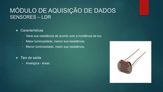 MÓDULO DE AQUISIÇÃO DE DADOS
SENSORES – LDR
 Características
• Varia sua resistência de acordo com a incidência de luz;
• Maior luminosidade, menor sua resistência;
• Menor luminosidade, maior sua resistência.
 Tipo de saída
• Analógica - linear;
 