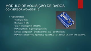 MÓDULO DE AQUISIÇÃO DE DADOS
CONVERSOR A/D ADS1115
 Características
• Tipo Sigma-Delta;
• Resolução: 16-bits;
• Taxa de amostragem: 8 a 860SPS;
• PGA (amplificador de ganho programável);
• Entradas analógicas (4 – Entradas distintas ou 2 – par diferencial);
• PGA Gain ( 2/3 (±6.144V), 1 (±4.096V), 2 (±2.048V), 4 (±1.024V), 8 (±0.512V) e 16 (±0.256V).
 