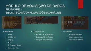 MÓDULO DE AQUISIÇÃO DE DADOS
FIRMWARE –
BIBLIOTECAS/CONFIGURAÇÕES/VARIÁVEIS
► Bibliotecas
• Wi-FI;
• WebServer;
• Display;
• ADC;
• DHT (temp / Umid);
• Memória e etc...
► Configurações
• Porta HTTP (WebServer);
• Endereço I²C periféricos;
• Pinagem dos periféricos.
► Variáveis
• Acesso ao servidor;
• Leitura e conversão;
• Variáveis de controle.
 
