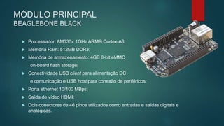 MÓDULO PRINCIPAL
BEAGLEBONE BLACK
 Processador: AM335x 1GHz ARM® Cortex-A8;
 Memória Ram: 512MB DDR3;
 Memória de armazenamento: 4GB 8-bit eMMC
on-board flash storage;
 Conectividade USB client para alimentação DC
e comunicação e USB host para conexão de periféricos;
 Porta ethernet 10/100 MBps;
 Saída de vídeo HDMI;
 Dois conectores de 46 pinos utilizados como entradas e saídas digitais e
analógicas.
 