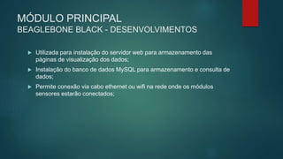 MÓDULO PRINCIPAL
BEAGLEBONE BLACK - DESENVOLVIMENTOS
 Utilizada para instalação do servidor web para armazenamento das
páginas de visualização dos dados;
 Instalação do banco de dados MySQL para armazenamento e consulta de
dados;
 Permite conexão via cabo ethernet ou wifi na rede onde os módulos
sensores estarão conectados;
 
