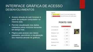 INTERFACE GRÁFICA DE ACESSO
DESENVOLVIMENTOS
 Acesso através do web browser à
partir de qualquer computador na
mesma rede;
 Permite visualização dos dados
coletados pelos módulos sensores
em tempo real;
 Página para acesso aos dados
passados, permitindo a visualização
dos mesmos através de gráficos;
 