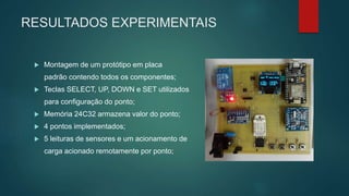 RESULTADOS EXPERIMENTAIS
 Montagem de um protótipo em placa
padrão contendo todos os componentes;
 Teclas SELECT, UP, DOWN e SET utilizados
para configuração do ponto;
 Memória 24C32 armazena valor do ponto;
 4 pontos implementados;
 5 leituras de sensores e um acionamento de
carga acionado remotamente por ponto;
 