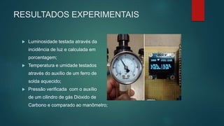 RESULTADOS EXPERIMENTAIS
 Luminosidade testada através da
incidência de luz e calculada em
porcentagem;
 Temperatura e umidade testados
através do auxílio de um ferro de
solda aquecido;
 Pressão verificada com o auxílio
de um cilindro de gás Dióxido de
Carbono e comparado ao manômetro;
 