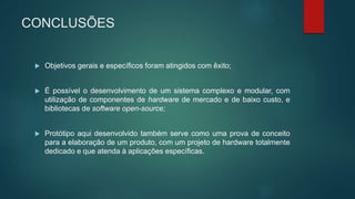 CONCLUSÕES
 Objetivos gerais e específicos foram atingidos com êxito;
 É possível o desenvolvimento de um sistema complexo e modular, com
utilização de componentes de hardware de mercado e de baixo custo, e
bibliotecas de software open-source;
 Protótipo aqui desenvolvido também serve como uma prova de conceito
para a elaboração de um produto, com um projeto de hardware totalmente
dedicado e que atenda à aplicações específicas.
 