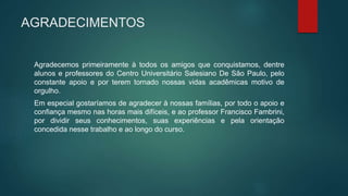 AGRADECIMENTOS
Agradecemos primeiramente à todos os amigos que conquistamos, dentre
alunos e professores do Centro Universitário Salesiano De São Paulo, pelo
constante apoio e por terem tornado nossas vidas acadêmicas motivo de
orgulho.
Em especial gostaríamos de agradecer à nossas famílias, por todo o apoio e
confiança mesmo nas horas mais difíceis, e ao professor Francisco Fambrini,
por dividir seus conhecimentos, suas experiências e pela orientação
concedida nesse trabalho e ao longo do curso.
 