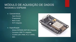 MÓDULO DE AQUISIÇÃO DE DADOS
NODEMCU ESP8266
 Características
• Open-Source;
• Programável;
• Baixo Custo;
• Wi-Fi integrado.
 Especificação
• Módulo ESP8266 (ESP12E) integrado;
• Conversor USB-TTL integrado;
• 10 GPIO (SPI, PWM, I²C e 1-WIRE);
• ADC.
 