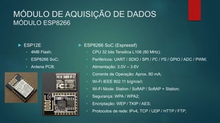 MÓDULO DE AQUISIÇÃO DE DADOS
MÓDULO ESP8266
► ESP12E
• 4MB Flash;
• ESP8266 SoC;
• Antena PCB;
► ESP8266 SoC (Espressif)
• CPU 32 bits Tensilica L106 (80 MHz);
• Periféricos: UART / SDIO / SPI / I²C / I²S / GPIO / ADC / PWM;
• Alimentação: 3.0V – 3.6V
• Corrente de Operação: Aprox. 80 mA;
• Wi-Fi IEEE 802.11 b/g/n/e/i;
• Wi-Fi Mode: Station / SoftAP / SoftAP + Station;
• Segurança: WPA / WPA2;
• Encriptação: WEP / TKIP / AES;
• Protocolos de rede: IPv4, TCP / UDP / HTTP / FTP;
 