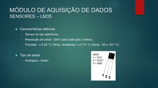 MÓDULO DE AQUISIÇÃO DE DADOS
SENSORES – LM35
 Características elétricas
• Sensor do tipo eletrônico;
• Resolução de saída: 10mV para cada grau Celsius;
• Precisão: ± 0.25 °C (Temp. Ambiente) / ± 0.75 °C (Temp. -55 a 150 °C).
 Tipo de saída
• Analógica - linear;
 
