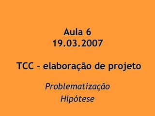 Aula 6
       19.03.2007

TCC - elaboração de projeto

      Problematização
          Hipótese
 
