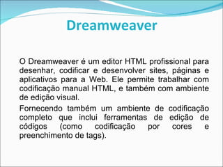 Dreamweaver   O Dreamweaver é um editor HTML profissional para desenhar, codificar e desenvolver sites, páginas e aplicativos para a Web. Ele permite trabalhar com codificação manual HTML, e também com ambiente de edição visual.  Fornecendo também um ambiente de codificação completo que inclui ferramentas de edição de códigos (como codificação por cores e preenchimento de tags). 