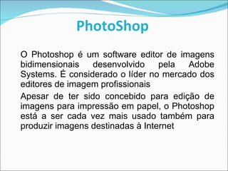 PhotoShop   O Photoshop é um software editor de imagens bidimensionais desenvolvido pela Adobe Systems. É considerado o líder no mercado dos editores de imagem profissionais Apesar de ter sido concebido para edição de imagens para impressão em papel, o Photoshop está a ser cada vez mais usado também para produzir imagens destinadas à Internet 