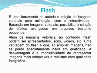 Flash   É uma ferramenta de autoria e edição de imagens vetoriais com animação, som e interatividade. Baseada em imagens vetoriais, possibilita a criação de efeitos avançados em arquivos bastante pequenos. Além de imagens vetoriais, ao conteúdo Flash podem ser acrescentados, sons, vídeos, etc. Uma vantagem do flash é que, ao ampliar imagens, não se perde absolutamente nada em qualidade. A desvantagem é a impossibilidade de representar imagens mais complexas e realistas com qualidade fotográfica. 