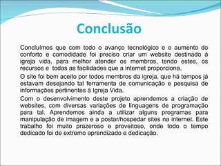Concluímos que com todo o avanço tecnológico e o aumento do conforto e comodidade foi preciso criar um website destinado à igreja vida, para melhor atender os membros, tendo estes, os recursos e  todas as facilidades que a internet proporciona. O site foi bem aceito por todos membros da igreja, que há tempos já estavam desejando tal ferramenta de comunicação e pesquisa de informações pertinentes à Igreja Vida. Com o desenvolvimento deste projeto aprendemos a criação de websites, com diversas variações de linguagens de programação para tal. Aprendemos ainda a utilizar alguns programas para manipulação de imagem e a postar/hospedar sites na internet. Este trabalho foi muito prazeroso e proveitoso, onde todo o tempo dedicado foi de extremo aprendizado e dedicação.  Conclusão   