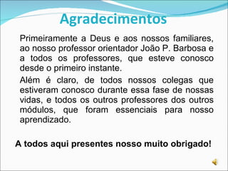 Agradecimentos Primeiramente a Deus e aos nossos familiares, ao nosso professor orientador João P. Barbosa e a todos os professores, que esteve conosco desde o primeiro instante. Além é claro, de todos nossos colegas que estiveram conosco durante essa fase de nossas vidas, e todos os outros professores dos outros módulos, que foram essenciais para nosso aprendizado. A todos aqui presentes nosso muito obrigado! 