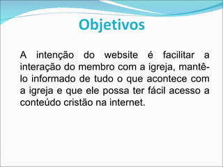 Objetivos A intenção do website é facilitar a interação do membro com a igreja, mantê-lo informado de tudo o que acontece com a igreja e que ele possa ter fácil acesso a conteúdo cristão na internet. 