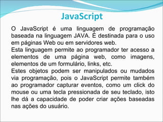 JavaScript O JavaScript é uma linguagem de programação baseada na linguagem JAVA. É destinada para o uso em páginas Web ou em servidores web. Esta linguagem permite ao programador ter acesso a elementos de uma página web, como imagens, elementos de um formulário, links, etc.  Estes objetos podem ser manipulados ou mudados via programação, pois o JavaScript permite também ao programador capturar eventos, como um click do mouse ou uma tecla pressionada de seu teclado, isto lhe dá a capacidade de poder criar ações baseadas nas ações do usuário. 