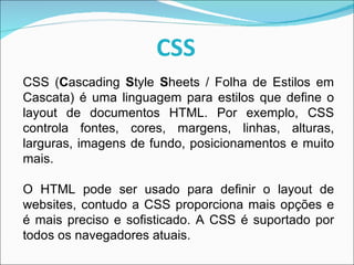 CSS CSS ( C ascading  S tyle  S heets / Folha de Estilos em Cascata) é uma linguagem para estilos que define o layout de documentos HTML. Por exemplo, CSS controla fontes, cores, margens, linhas, alturas, larguras, imagens de fundo, posicionamentos e muito mais.  O HTML pode ser usado para definir o layout de websites, contudo a CSS proporciona mais opções e é mais preciso e sofisticado. A CSS é suportado por todos os navegadores atuais.  