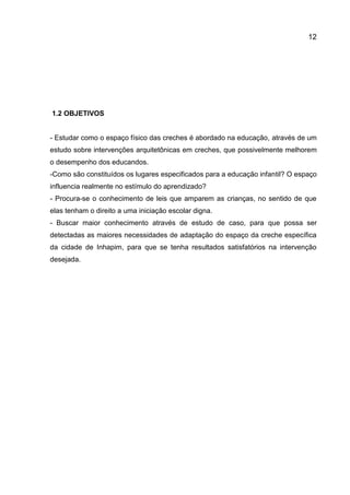12

1.2 OBJETIVOS

- Estudar como o espaço físico das creches é abordado na educação, através de um
estudo sobre intervenções arquitetônicas em creches, que possivelmente melhorem
o desempenho dos educandos.
-Como são constituídos os lugares especificados para a educação infantil? O espaço
influencia realmente no estímulo do aprendizado?
- Procura-se o conhecimento de leis que amparem as crianças, no sentido de que
elas tenham o direito a uma iniciação escolar digna.
- Buscar maior conhecimento através de estudo de caso, para que possa ser
detectadas as maiores necessidades de adaptação do espaço da creche específica
da cidade de Inhapim, para que se tenha resultados satisfatórios na intervenção
desejada.

 