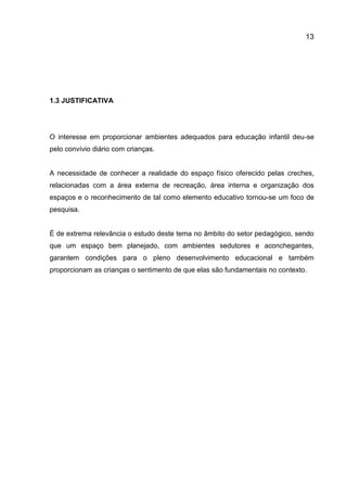 13

1.3 JUSTIFICATIVA

O interesse em proporcionar ambientes adequados para educação infantil deu-se
pelo convívio diário com crianças.

A necessidade de conhecer a realidade do espaço físico oferecido pelas creches,
relacionadas com a área externa de recreação, área interna e organização dos
espaços e o reconhecimento de tal como elemento educativo tornou-se um foco de
pesquisa.

É de extrema relevância o estudo deste tema no âmbito do setor pedagógico, sendo
que um espaço bem planejado, com ambientes sedutores e aconchegantes,
garantem condições para o pleno desenvolvimento educacional e também
proporcionam as crianças o sentimento de que elas são fundamentais no contexto.

 