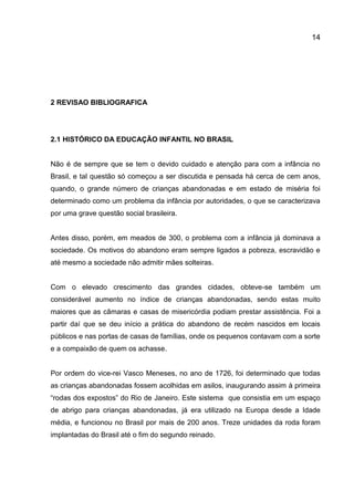 14

2 REVISAO BIBLIOGRAFICA

2.1 HISTÓRICO DA EDUCAÇÃO INFANTIL NO BRASIL

Não é de sempre que se tem o devido cuidado e atenção para com a infância no
Brasil, e tal questão só começou a ser discutida e pensada há cerca de cem anos,
quando, o grande número de crianças abandonadas e em estado de miséria foi
determinado como um problema da infância por autoridades, o que se caracterizava
por uma grave questão social brasileira.

Antes disso, porém, em meados de 300, o problema com a infância já dominava a
sociedade. Os motivos do abandono eram sempre ligados a pobreza, escravidão e
até mesmo a sociedade não admitir mães solteiras.

Com o elevado crescimento das grandes cidades, obteve-se também um
considerável aumento no índice de crianças abandonadas, sendo estas muito
maiores que as câmaras e casas de misericórdia podiam prestar assistência. Foi a
partir daí que se deu início a prática do abandono de recém nascidos em locais
públicos e nas portas de casas de famílias, onde os pequenos contavam com a sorte
e a compaixão de quem os achasse.

Por ordem do vice-rei Vasco Meneses, no ano de 1726, foi determinado que todas
as crianças abandonadas fossem acolhidas em asilos, inaugurando assim à primeira
“rodas dos expostos” do Rio de Janeiro. Este sistema que consistia em um espaço
de abrigo para crianças abandonadas, já era utilizado na Europa desde a Idade
média, e funcionou no Brasil por mais de 200 anos. Treze unidades da roda foram
implantadas do Brasil até o fim do segundo reinado.

 
