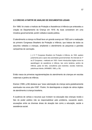 17

2.2 CRECHE A PARTIR DE ANÁLISE DE DOCUMENTOS LEGAIS

Em 1889, foi criado o Instituto de Proteção e Assistência à Infância que antecedeu a
criação do Departamento da Criança em 1919. As duas consistiram em uma
iniciativa governamental, porém voltada à saúde pública.

O atendimento a criança no Brasil teve um grande avanço em 1922 com a realização
do primeiro Congresso Brasileiro de Proteção a Infância, que tratava de todos os
assuntos voltados a crianças, ampliando o atendimento às pequenas e grandes
campanhas de vacinação.
[...] O 1º Congresso Brasileiro de Proteção à Infância, de 1922, apelara
justamente para o apoio das autoridades governamentais. No intervalo do 1º
ao 2º Congresso – realizado em 1933 - foram introduzidos órgãos novos na
aparelhagem da assistência à infância, tais como lactários, jardins de
infância, gotas de leite, consultórios para lactentes, escolas maternais,
policlínicas infantis. (KRAMER, 1995, p. 59)

Então nasce às primeiras regulamentações do atendimento de crianças em escolas
maternais e jardins de infância.
Kramer (1995, p.56) destaca que “essa valorização da criança seria gradativamente
acentuada nos anos pós-1930”. Porém, foi desintegrada a criação de vários órgãos
de atendimento à criança brasileira.

A ausência de verbas e recursos que invistam na educação das crianças revela o
fato do poder público não se responsabilizar pelo problema, causando assim,
acusações entre as diversas áreas de atuação tais como a educação, saúde e
assistência social.

 