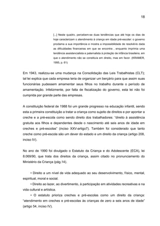 18

[...] Neste quadro, percebem-se duas tendências que até hoje os dias de
hoje caracterizam o atendimento à criança em idade pré-escolar: o governo
proclama a sua importância e mostra a impossibilidade de resolvê-lo dada
as dificuldades financeiras em que se encontra , enquanto imprimia uma
tendência assistencialista e paternalista à proteção de infância brasileira, em
que o atendimento não se constituía em direito, mas em favor. (KRAMER,
1995, p. 61)

Em 1943, realizou-se uma mudança na Consolidação das Leis Trabalhistas (CLT);
tal lei explica que cada empresa teria de organizar um berçário para que assim suas
funcionárias pudessem amamentar seus filhos no trabalho durante o período de
amamentação. Infelizmente, por falta de fiscalização do governo, esta lei não foi
cumprida por grande parte das empresas.

A constituição federal de 1988 foi um grande progresso na educação infantil, sendo
esta a primeira constituição a tratar a criança como sujeito de direitos e por apontar a
creche e a pré-escola como sendo direito dos trabalhadores: “direito à assistência
gratuita aos filhos e dependentes desde o nascimento até seis anos de idade em
creches e pré-escolas” (inciso XXV-artigo7). Também foi considerado que tanto
creche como pré-escola são um dever do estado e um direito da criança (artigo 208,
inciso IV).

No ano de 1990 foi divulgado o Estatuto da Criança e do Adolescente (ECA), lei
8.069/90, que trata dos direitos da criança, assim citado no pronunciamento do
Ministério da Criança (pág.14).
• Direito a um nível de vida adequado ao seu desenvolvimento, físico, mental,
espiritual, moral e social.
• Direito ao lazer, ao divertimento, à participação em atividades recreativas e na
vida cultural e artística.
• O estatuto prioriza creches e pré-escolas como um direito da criança:
“atendimento em creches e pré-escolas às crianças de zero a seis anos de idade”
(artigo 54, inciso IV).

 