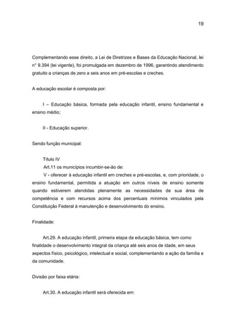 19

Complementando esse direito, a Lei de Diretrizes e Bases da Educação Nacional, lei
n° 9.394 (lei vigente), foi promulgada em dezembro de 1996, garantindo atendimento
gratuito a crianças de zero a seis anos em pré-escolas e creches.

A educação escolar é composta por:
I – Educação básica, formada pela educação infantil, ensino fundamental e
ensino médio;

II - Educação superior.

Sendo função municipal:

Título IV
Art.11 os municípios incumbir-se-ão de:
V - oferecer à educação infantil em creches e pré-escolas, e, com prioridade, o
ensino fundamental, permitida a atuação em outros níveis de ensino somente
quando estiverem atendidas plenamente as necessidades de sua área de
competência e com recursos acima dos percentuais mínimos vinculados pela
Constituição Federal à manutenção e desenvolvimento do ensino.

Finalidade:

Art.29. A educação infantil, primeira etapa da educação básica, tem como
finalidade o desenvolvimento integral da criança até seis anos de idade, em seus
aspectos físico, psicológico, intelectual e social, complementando a ação da família e
da comunidade.

Divisão por faixa etária:

Art.30. A educação infantil será oferecida em:

 