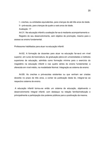 20

I - creches, ou entidades equivalentes, para crianças de até três anos de idade.
II - pré-escola, para crianças de quatro a seis anos de idade.
Avaliação: 17
Art.31. Na educação infantil a avaliação far-se-á mediante acompanhamento e
Registro do seu desenvolvimento, sem objetivo de promoção, mesmo para o
acesso ao ensino fundamental.

Professores habilitados para atuar na educação infantil:

Art.62. A formação de docentes para atuar na educação far-se-á em nível
superior, em curso de licenciatura, de graduação plena em universidades e institutos
superiores de educação, admitida como formação mínima para o exercício do
magistério na educação infantil e nas quatro séries do ensino fundamental, a
oferecida em nível médio, na modalidade Normal. Integração ao sistema de ensino:

Art.89. As creches e pré-escolas existentes ou que venham ser criadas
deverão no prazo de três anos, a contar da publicação desta lei, integrar-se ao
respectivo sistema de ensino.

A educação infantil tornou-se então um sistema de educação, objetivando o
desenvolvimento integral infantil, com destaque na relação família/instituição e
principalmente a participação dos poderes públicos para a positivação da mesma.

 