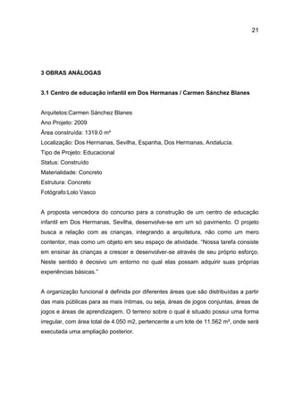 21

3 OBRAS ANÁLOGAS

3.1 Centro de educação infantil em Dos Hermanas / Carmen Sánchez Blanes

Arquitetos:Carmen Sánchez Blanes
Ano Projeto: 2009
Área construída: 1319.0 m²
Localização: Dos Hermanas, Sevilha, Espanha, Dos Hermanas, Andalucía.
Tipo de Projeto: Educacional
Status: Construído
Materialidade: Concreto
Estrutura: Concreto
Fotógrafo:Lolo Vasco

A proposta vencedora do concurso para a construção de um centro de educação
infantil em Dos Hermanas, Sevilha, desenvolve-se em um só pavimento. O projeto
busca a relação com as crianças, integrando a arquitetura, não como um mero
contentor, mas como um objeto em seu espaço de atividade. “Nossa tarefa consiste
em ensinar às crianças a crescer e desenvolver-se através de seu próprio esforço.
Neste sentido é decisivo um entorno no qual elas possam adquirir suas próprias
experiências básicas.”

A organização funcional é definida por diferentes áreas que são distribuídas a partir
das mais públicas para as mais íntimas, ou seja, áreas de jogos conjuntas, áreas de
jogos e áreas de aprendizagem. O terreno sobre o qual é situado possui uma forma
irregular, com área total de 4.050 m2, pertencente a um lote de 11.562 m², onde será
executada uma ampliação posterior.

 