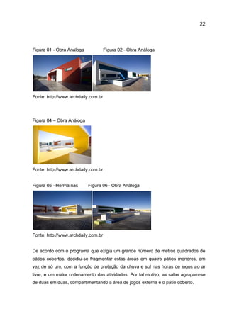 22

Figura 01 - Obra Análoga

Figura 02– Obra Análoga

Fonte: http://www.archdaily.com.br

Figura 04 – Obra Análoga

Fonte: http://www.archdaily.com.br
Figura 05 –Herma nas

Figura 06– Obra Análoga

Fonte: http://www.archdaily.com.br

De acordo com o programa que exigia um grande número de metros quadrados de
pátios cobertos, decidiu-se fragmentar estas áreas em quatro pátios menores, em
vez de só um, com a função de proteção da chuva e sol nas horas de jogos ao ar
livre, e um maior ordenamento das atividades. Por tal motivo, as salas agrupam-se
de duas em duas, compartimentando a área de jogos externa e o pátio coberto.

 