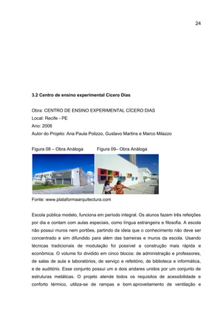 24

3.2 Centro de ensino experimental Cícero Dias

Obra: CENTRO DE ENSINO EXPERIMENTAL CÍCERO DIAS
Local: Recife - PE
Ano: 2006
Autor do Projeto: Ana Paula Polizzo, Gustavo Martins e Marco Milazzo
Figura 08 – Obra Análoga

Figura 09– Obra Análoga

Fonte: www.plataformaarquitectura.com

Escola pública modelo, funciona em período integral. Os alunos fazem três refeições
por dia e contam com aulas especiais, como língua estrangeira e filosofia. A escola
não possui muros nem portões, partindo da ideia que o conhecimento não deve ser
concentrado e sim difundido para além das barreiras e muros da escola. Usando
técnicas tradicionais de modulação foi possível a construção mais rápida e
econômica. O volume foi dividido em cinco blocos: de administração e professores,
de salas de aula e laboratórios, de serviço e refeitório, de biblioteca e informática,
e de auditório. Esse conjunto possui um e dois andares unidos por um conjunto de
estruturas metálicas. O projeto atende todos os requisitos de acessibilidade e
conforto térmico, utiliza-se de rampas e bom aproveitamento de ventilação e

 