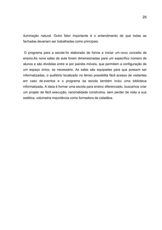 25

iluminação natural. Outro fator importante é o entendimento de que todas as
fachadas deveriam ser trabalhadas como principais.

O programa para a escola foi elaborado de forma a iniciar um novo conceito de
ensino.As nove salas de aula foram dimensionadas para um específico número de
alunos e são divididas entre si por painéis móveis, que permitem a configuração de
um espaço único, se necessário. As salas são equipadas para que possam ser
informatizadas, o auditório localizado no térreo possibilita fácil acesso de visitantes
em caso de eventos e o programa da escola também inclui uma biblioteca
informatizada. A ideia é formar uma escola para ensino diferenciado, buscamos criar
um projeto de fácil execução, racionalidade construtiva, sem perder de vista a sua
estética, volumetria importância como formadora de cidadãos.

 