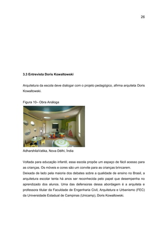 26

3.3 Entrevista Doris Kowaltowski

Arquitetura da escola deve dialogar com o projeto pedagógico, afirma arquiteta Doris
Kowaltowski.

Figura 10– Obra Análoga

AdharshilaVatika, Nova Délhi, Índia

Voltada para educação infantil, essa escola propõe um espaço de fácil acesso para
as crianças. Os móveis e cores são um convite para as crianças brincarem.
Deixada de lado pela maioria dos debates sobre a qualidade de ensino no Brasil, a
arquitetura escolar tenta há anos ser reconhecida pelo papel que desempenha no
aprendizado dos alunos. Uma das defensoras dessa abordagem é a arquiteta e
professora titular da Faculdade de Engenharia Civil, Arquitetura e Urbanismo (FEC)
da Universidade Estadual de Campinas (Unicamp), Doris Kowaltowski.

 
