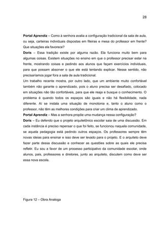 28

Portal Aprendiz – Como à senhora avalia a configuração tradicional da sala de aula,
ou seja, carteiras individuais dispostas em fileiras e mesa do professor em frente?
Que situações ela favorece?
Doris – Essa tradição existe por alguma razão. Ela funciona muito bem para
algumas coisas. Existem situações no ensino em que o professor precisar estar na
frente, mostrando coisas e pedindo aos alunos que façam exercícios individuais,
para que possam absorver o que ele está tentando explicar. Nesse sentido, não
precisaríamos jogar fora a sala de aula tradicional.
Um trabalho recente mostra, por outro lado, que um ambiente muito confortável
também não garante o aprendizado, pois o aluno precisa ser desafiado, colocado
em situações não tão confortáveis, para que ele reaja e busque o conhecimento. O
problema é quando todos os espaços são iguais e não há flexibilidade, nada
diferente. Aí se instala uma situação de monotonia e, tanto o aluno como o
professor, não têm as melhores condições para criar um clima de aprendizado.
Portal Aprendiz – Mas a senhora propõe uma mudança nessa configuração?
Doris – Eu defendo que o projeto arquitetônico escolar saia de uma discussão. Em
cada instância é preciso repensar o que foi feito, se funcionou naquela comunidade,
se aquela pedagogia está pedindo outros espaços. Os professores sempre têm
novas ideias para ensinar e isso deve ser levado para o projeto. E o arquiteto deve
fazer parte dessa discussão e conhecer as questões sobre as quais ele precisa
refletir. Eu sou a favor de um processo participativo da comunidade escolar, onde
alunos, pais, professores e diretores, junto ao arquiteto, discutem como deve ser
essa nova escola.

Figura 12 – Obra Analoga

 