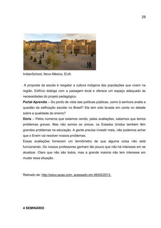29

IndianSchool, Novo México, EUA

A proposta da escola é resgatar a cultura indígena das populações que vivem na
região. Edifício dialoga com a paisagem local e oferece um espaço adequado às
necessidades do projeto pedagógico.
Portal Aprendiz – Do ponto de vista das políticas públicas, como à senhora avalia a
questão da edificação escolar no Brasil? Ela tem sido levada em conta no debate
sobre a qualidade do ensino?
Doris – Pelos números que estamos vendo, pelas avaliações, sabemos que temos
problemas graves. Mas não somos os únicos, os Estados Unidos também têm
grandes problemas na educação. A gente precisa investir mais, não podemos achar
que o Enem vai resolver nossos problemas.
Essas avaliações fornecem um termômetro de que alguma coisa não está
funcionando. Os nossos professores ganham tão pouco que não há interesse em se
atualizar. Claro que não são todos, mas a grande maioria não tem interesse em
mudar essa situação.

Retirado de: http://educ-acao.com, acessado em 06/05/2013.

4 SEMINÁRIO

 