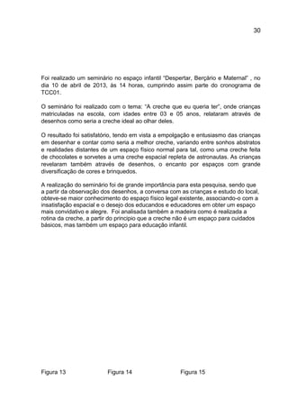 30

Foi realizado um seminário no espaço infantil “Despertar, Berçário e Maternal” , no
dia 10 de abril de 2013, às 14 horas, cumprindo assim parte do cronograma de
TCC01.
O seminário foi realizado com o tema: “A creche que eu queria ter”, onde crianças
matriculadas na escola, com idades entre 03 e 05 anos, relataram através de
desenhos como seria a creche ideal ao olhar deles.
O resultado foi satisfatório, tendo em vista a empolgação e entusiasmo das crianças
em desenhar e contar como seria a melhor creche, variando entre sonhos abstratos
e realidades distantes de um espaço físico normal para tal, como uma creche feita
de chocolates e sorvetes a uma creche espacial repleta de astronautas. As crianças
revelaram também através de desenhos, o encanto por espaços com grande
diversificação de cores e brinquedos.
A realização do seminário foi de grande importância para esta pesquisa, sendo que
a partir da observação dos desenhos, a conversa com as crianças e estudo do local,
obteve-se maior conhecimento do espaço físico legal existente, associando-o com a
insatisfação espacial e o desejo dos educandos e educadores em obter um espaço
mais convidativo e alegre. Foi analisada também a madeira como é realizada a
rotina da creche, a partir do principio que a creche não é um espaço para cuidados
básicos, mas também um espaço para educação infantil.

Figura 13

Figura 14

Figura 15

 