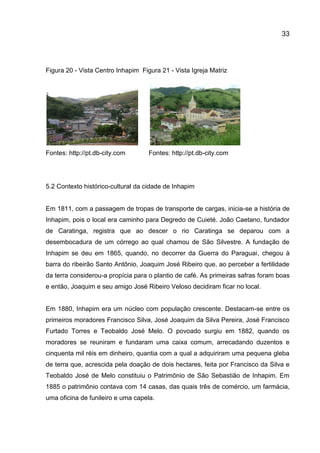 33

Figura 20 - Vista Centro Inhapim Figura 21 - Vista Igreja Matriz

Fontes: http://pt.db-city.com

Fontes: http://pt.db-city.com

5.2 Contexto histórico-cultural da cidade de Inhapim

Em 1811, com a passagem de tropas de transporte de cargas, inicia-se a história de
Inhapim, pois o local era caminho para Degredo de Cuieté. João Caetano, fundador
de Caratinga, registra que ao descer o rio Caratinga se deparou com a
desembocadura de um córrego ao qual chamou de São Silvestre. A fundação de
Inhapim se deu em 1865, quando, no decorrer da Guerra do Paraguai, chegou à
barra do ribeirão Santo Antônio, Joaquim José Ribeiro que, ao perceber a fertilidade
da terra considerou-a propícia para o plantio de café. As primeiras safras foram boas
e então, Joaquim e seu amigo José Ribeiro Veloso decidiram ficar no local.

Em 1880, Inhapim era um núcleo com população crescente. Destacam-se entre os
primeiros moradores Francisco Silva, José Joaquim da Silva Pereira, José Francisco
Furtado Torres e Teobaldo José Melo. O povoado surgiu em 1882, quando os
moradores se reuniram e fundaram uma caixa comum, arrecadando duzentos e
cinquenta mil réis em dinheiro, quantia com a qual a adquiriram uma pequena gleba
de terra que, acrescida pela doação de dois hectares, feita por Francisco da Silva e
Teobaldo José de Melo constituiu o Patrimônio de São Sebastião de Inhapim. Em
1885 o patrimônio contava com 14 casas, das quais três de comércio, um farmácia,
uma oficina de funileiro e uma capela.

 
