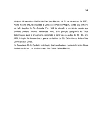 34

Inhapim foi elevado a Distrito de Paz pelo Decreto de 21 de dezembro de 1890.
Neste mesmo ano, foi instalado o Cartório de Paz de Inhapim, sendo seu primeiro
escrivão Aquiles de Sá Quintela. Em 1938 foi elevado a município, sendo seu
primeiro prefeito Antônio Fernandes Filho. Sua posição geográfica foi fator
determinante para o crescimento registrado a partir das décadas de 40 / 50. Em
1998, Inhapim foi desmembrado, perde os distritos de São Sebastião do Anta e São
Domingos das Dores.
Na Década de 90, foi fundado o sindicato dos trabalhadores rurais de Inhapim. Seus
fundadores foram Luis Marinho e seu filho Gilson Odilon Marinho.

 