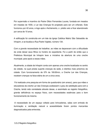 36

Por supervisão e incentivo do Padre Otton Fernandes Loures, fundada em meados
em meadas de 1930, o Lar das Crianças foi projetado para ser um orfanato. Este
funcionou por 42 anos, e logo após o fechamento, o prédio veio a ficar abandonado
por cerca de 10 anos.

A edificação foi construída em um lote da Igreja Católica Matriz São Sebastião de
Inhapim, e se localiza a Rua Padre Vigilato, número 134.

Com a grande necessidade de trabalhar, as mães se deparavam com a dificuldade
de onde deixar seus filhos no horário do expediente. Foi a partir de então que a
Prefeitura Municipal de Inhapim teve a iniciativa da abertura de uma creche
municipal, para apoio a essas mães.

Atualmente, a cidade de Inhapim conta com apenas uma creche localizada no centro
da cidade, na qual presta suporte crianças da sede, e distritos mais próximos da
cidade. Com funcionamento de 07h às 16h30min, a Creche Lar das Crianças,
recebem crianças na faixa etária de um a cinco anos.

Foi realizada uma pesquisa em forma de questionário (em anexo), para que mães e
educadoras da creche Lar das Crianças avaliassem o grau de satisfação para com a
Creche, tendo sido constatada através desse, e assimilado ao registro fotográfico,
grande deficiência no espaço físico, com necessidades essências para o bom
funcionamento da mesma.

A necessidade de um espaço voltado para brincadeiras, salas com entrada de
iluminação e ventilação natural e acessibilidade foram pontos marcantes
diagnosticados pela entrevista.

5.5.2 Registro fotográfico

 