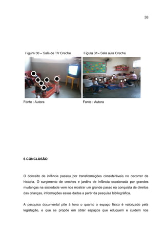 38

Figura 30 – Sala de TV Creche

Fonte : Autora

Figura 31– Sala aula Creche

Fonte : Autora

6 CONCLUSÃO

O conceito de infância passou por transformações consideráveis no decorrer da
historia. O surgimento de creches e jardins de infância ocasionada por grandes
mudanças na sociedade vem nos mostrar um grande passo na conquista de direitos
das crianças, informações essas dadas a partir da pesquisa bibliográfica.

A pesquisa documental põe à tona o quanto o espaço físico é valorizado pela
legislação, e que se propõe em obter espaços que eduquem e cuidem nos

 